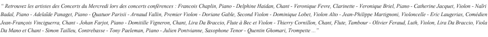 
 Francois Chaplin, Piano - Veronique Fevre, Clarinettiste - Veronique Briel, Pianiste - Catherine Jacquet, Violoniste - Adelade Panaget - Nari Badal - Quatuor Parisii - Arnaud Vallin, Premier Violon - Doriane Gable, Second Violon - Dominique Lobet, Alto - Jean-Philippe Martignoni, Violoncelle - Eric Laugerias - Jean-Franois Vinciguerra - Johan Farjot - Domitille Vigneron, Chant, Lira Da Braccio, Flute A Bec, Violon - Thierry Cornillon, Chant, Flute, Tambour - Olivier Feraud, Luth, Violon, Lira Da Braccio, Viola Da Mano, Chant - Simon Tailleu, Contrebasse - Tony Paeleman, Piano - Julien Pontvianne, Saxophone Tenor - Quentin Ghomari, Trompette 
