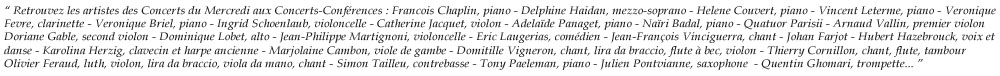 
 Retrouvez les artistes des Concerts du Mercredi : Francois Chaplin, Piano - Delphine Haidan, Mezzo Soprano - Helene Couvert, Piano - Vincent Leterme, Piano - Veronique Fevre, Clarinette - Veronique Briel, Piano - Ingrid Schoenlaub, violoncelle - Catherine Jacquet, Violon - Adelade Panaget, Piano - Nari Badal, Piano - Quatuor Parisii - Arnaud Vallin, Premier Violon - Doriane Gable, Second Violon - Dominique Lobet, Alto - Jean-Philippe Martignoni, Violoncelle - Eric Laugerias, Comdien - Jean-Franois Vinciguerra - Johan Farjot - Hubert Hazebrouck, voix et danse - 
Karolina Herzig, clavecin et harpe ancienne - Marjolaine Cambon, viole de gambe - Domitille Vigneron, Chant, Lira Da Braccio, Flute A Bec, Violon - Thierry Cornillon, Chant, Flute, Tambour - Olivier Feraud, Luth, Violon, Lira Da Braccio, Viola Da Mano, Chant - Simon Tailleu, Contrebasse - Tony Paeleman, Piano - Julien Pontvianne, Saxophone Tenor - Quentin Ghomari, Trompette...
